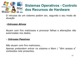 57
O intrusos de um sistema podem ser, segundo o seu modo de
atuação
¡ Intrusos Ativos
Atuam com fins maliciosos e provocar falhas e alterações não
autorizadas nos dados.
¡  Intrusos Passivos
Não atuam com fins maliciosos…
Apenas pretendem entrar no sistema e lêem / “têm acesso a”
conteúdos nele presentes.
Sistemas Operativos - Controlo
dos Recursos de Hardware
 