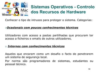 58
Conhecer o tipo de intrusos para proteger o sistema. Categorias:
¡ Ocasionais com poucos conhecimentos técnicos
Utilizadores com acesso a pastas partilhadas que procuram ter
acesso a ficheiros e emails de outros utilizadores.
¡  Internos com conhecimentos técnicos
Aqueles que encaram como um desafio o facto de penetrarem
um sistema de segurança local.
Por norma são programadores de sistemas, estudantes ou
pessoal técnico.
Sistemas Operativos - Controlo
dos Recursos de Hardware
 