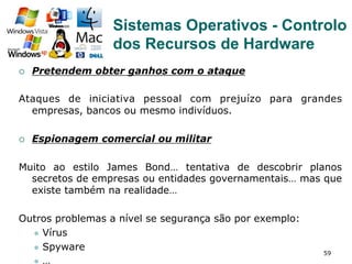 59
¡  Pretendem obter ganhos com o ataque
Ataques de iniciativa pessoal com prejuízo para grandes
empresas, bancos ou mesmo indivíduos.
¡  Espionagem comercial ou militar
Muito ao estilo James Bond… tentativa de descobrir planos
secretos de empresas ou entidades governamentais… mas que
existe também na realidade…
Outros problemas a nível se segurança são por exemplo:
l  Vírus
l  Spyware
l  …
Sistemas Operativos - Controlo
dos Recursos de Hardware
 