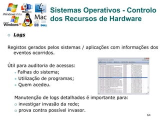 64
¡  Logs
Registos gerados pelos sistemas / aplicações com informações dos
eventos ocorridos.
Útil para auditoria de acessos:
l  Falhas do sistema;
l  Utilização de programas;
l  Quem acedeu.
Manutenção de logs detalhados é importante para:
¡  investigar invasão da rede;
¡  prova contra possível invasor.
Sistemas Operativos - Controlo
dos Recursos de Hardware
 