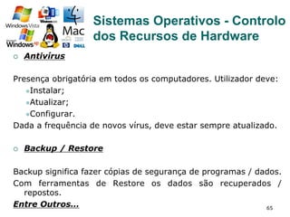 65
¡  Antivírus
Presença obrigatória em todos os computadores. Utilizador deve:
l Instalar;
l Atualizar;
l Configurar.
Dada a frequência de novos vírus, deve estar sempre atualizado.
¡  Backup / Restore
Backup significa fazer cópias de segurança de programas / dados.
Com ferramentas de Restore os dados são recuperados /
repostos.
Entre Outros…
Sistemas Operativos - Controlo
dos Recursos de Hardware
 