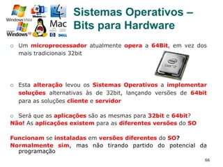 66
¡  Um microprocessador atualmente opera a 64Bit, em vez dos
mais tradicionais 32bit
¡  Esta alteração levou os Sistemas Operativos a implementar
soluções alternativas às de 32bit, lançando versões de 64bit
para as soluções cliente e servidor
¡  Será que as aplicações são as mesmas para 32bit e 64bit?
Não! As aplicações existem para as diferentes versões do SO
Funcionam se instaladas em versões diferentes do SO?
Normalmente sim, mas não tirando partido do potencial da
programação
Sistemas Operativos –
Bits para Hardware
 