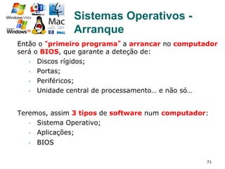 71
Então o “primeiro programa” a arrancar no computador
será o BIOS, que garante a deteção de:
§  Discos rígidos;
§  Portas;
§  Periféricos;
§  Unidade central de processamento… e não só…
Teremos, assim 3 tipos de software num computador:
§  Sistema Operativo;
§  Aplicações;
§  BIOS
Sistemas Operativos -
Arranque
 