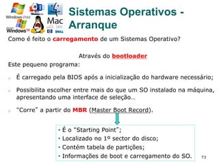 73
Como é feito o carregamento de um Sistemas Operativo?
Através do bootloader
Este pequeno programa:
o  É carregado pela BIOS após a inicialização do hardware necessário;
o  Possibilita escolher entre mais do que um SO instalado na máquina,
apresentando uma interface de seleção…
o  “Corre” a partir do MBR (Master Boot Record).
•  É o “Starting Point”;
•  Localizado no 1º sector do disco;
•  Contém tabela de partições;
•  Informações de boot e carregamento do SO.
Sistemas Operativos -
Arranque
 