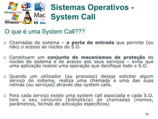 76
Sistemas Operativos -
System Call
¡  Chamadas do sistema – a porta de entrada que permite (ou
não) o acesso ao núcleo do S.O.
¡  Constituem um conjunto de mecanismos de proteção do
núcleo do sistema e de acesso aos seus serviços – evita que
uma aplicação realize uma operação que danifique todo o S.O.
¡  Quando um utilizador (ou processo) deseja solicitar algum
serviço do sistema, realiza uma chamada a uma das suas
rotinas (ou serviços) através das system calls.
¡  Para cada serviço existe uma system call associada e cada S.O.
tem o seu conjunto (biblioteca) de chamadas (nomes,
parâmetros, formas de activação específicos)
O que é uma System Call???
 