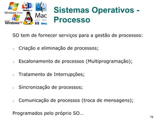 78
SO tem de fornecer serviços para a gestão de processos:
o  Criação e eliminação de processos;
o  Escalonamento de processos (Multiprogramação);
o  Tratamento de Interrupções;
o  Sincronização de processos;
o  Comunicação de processos (troca de mensagens);
Programados pelo próprio SO…
Sistemas Operativos -
Processo
 