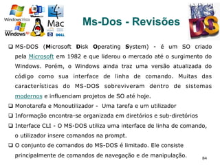 84
Ms-Dos - Revisões
q  MS-DOS (Microsoft Disk Operating System) - é um SO criado
pela Microsoft em 1982 e que liderou o mercado até o surgimento do
Windows. Porém, o Windows ainda traz uma versão atualizada do
código como sua interface de linha de comando. Muitas das
características do MS-DOS sobreviveram dentro de sistemas
modernos e influenciam projetos de SO até hoje.
q  Monotarefa e Monoutilizador - Uma tarefa e um utilizador
q  Informação encontra-se organizada em diretórios e sub-diretórios
q  Interface CLI - O MS-DOS utiliza uma interface de linha de comando,
o utilizador insere comandos na prompt.
q  O conjunto de comandos do MS-DOS é limitado. Ele consiste
principalmente de comandos de navegação e de manipulação.
 