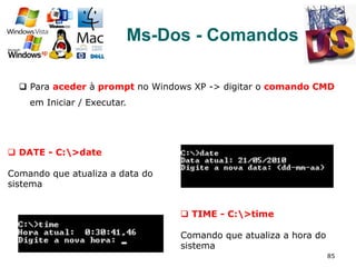 85
Ms-Dos - Comandos
q  Para aceder à prompt no Windows XP -> digitar o comando CMD
em Iniciar / Executar.
q  DATE - C:>date
Comando que atualiza a data do
sistema
q  TIME - C:>time
Comando que atualiza a hora do
sistema
 