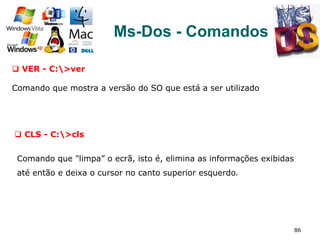 86
Ms-Dos - Comandos
q  VER - C:>ver
Comando que mostra a versão do SO que está a ser utilizado
q  CLS - C:>cls
Comando que "limpa” o ecrã, isto é, elimina as informações exibidas
até então e deixa o cursor no canto superior esquerdo.
 
