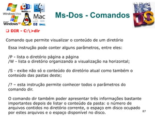 87
Ms-Dos - Comandos
q  DIR - C:>dir
Comando que permite visualizar o conteúdo de um diretório
Essa instrução pode conter alguns parâmetros, entre eles:
/P - lista o diretório página a página
/W - lista o diretório organizando a visualização na horizontal;
/S - exibe não só o conteúdo do diretório atual como também o
conteúdo das pastas deste;
/? – esta instrução permite conhecer todos o parâmetros do
comando dir.
O comando dir também poder apresentar três informações bastante
importantes depois de listar o conteúdo da pasta: o número de
arquivos contidos no diretório corrente, o espaço em disco ocupado
por estes arquivos e o espaço disponível no disco.
 