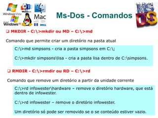 89
Ms-Dos - Comandos
q  MKDIR - C:>mkdir ou MD – C:>md
Comando que permite criar um diretório na pasta atual
C:>md simpsons - cria a pasta simpsons em C:;
C:>mkdir simpsonslisa - cria a pasta lisa dentro de C:simpsons.
q  RMDIR - C:>rmdir ou RD – C:>rd
Comando que remove um diretório a partir da unidade corrente
C:>rd infowesterhardware – remove o diretório hardware, que está
dentro de infowester.
C:>rd infowester – remove o diretório infowester.
Um diretório só pode ser removido se o se conteúdo estiver vazio.
 