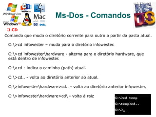 92
Ms-Dos - Comandos
q  CD
Comando que muda o diretório corrente para outro a partir da pasta atual.
C:>cd infowester – muda para o diretório infowester.
C:>cd infowesterhardware - alterna para o diretório hardware, que
está dentro de infowester.
C:>cd - indica o caminho (path) atual.
C:>cd.. - volta ao diretório anterior ao atual.
C:>infowesterhardware>cd.. - volta ao diretório anterior infowester.
C:>infowesterhardware>cd - volta à raiz
 