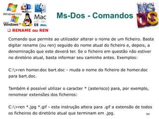 94
Ms-Dos - Comandos
q  RENAME ou REN
Comando que permite ao utilizador alterar o nome de um ficheiro. Basta
digitar rename (ou ren) seguido do nome atual do ficheiro e, depois, a
denominação que este deverá ter. Se o ficheiro em questão não estiver
no diretório atual, basta informar seu caminho antes. Exemplos:
C:>ren homer.doc bart.doc - muda o nome do ficheiro de homer.doc
para bart.doc.
Também é possível utilizar o caracter * (asterisco) para, por exemplo,
renomear extensões dos ficheiros:
C:>ren *.jpg *.gif - esta instrução altera para .gif a extensão de todos
os ficheiros do diretório atual que terminam em .jpg.
 
