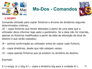 96
Ms-Dos - Comandos
q  XCOPY
Comando utilizado para copiar ficheiros e árvores de diretórios segundo
determinados critérios.
/D – copia ficheiros que foram alterados a partir de uma data que o
utilizador deve informar logo após o parâmetro. Se a data não for inserida,
apenas os ficheiros modificados a partir da data de alteração do local de
destino é que serão copiados;
/P - solicita confirmação ao utilizador antes de copiar cada ficheiro;
/S - copia diretórios, desde que não estejam vazios.
/U - copia apenas ficheiros que já existem no diretório de destino.
Exemplo:
C:>xcopy /s c:big d: - copia o diretório big para a unidade D:.
 