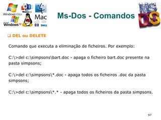 97
Ms-Dos - Comandos
q  DEL ou DELETE
Comando que executa a eliminação de ficheiros. Por exemplo:
C:>del c:simpsonsbart.doc - apaga o ficheiro bart.doc presente na
pasta simpsons;
C:>del c:simpsons*.doc - apaga todos os ficheiros .doc da pasta
simpsons;
C:>del c:simpsons*.* - apaga todos os ficheiros da pasta simpsons.
 