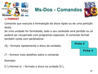 98
Ms-Dos - Comandos
q  FORMAT
Comando que executa a formatação do disco rígido ou de uma partição
deste.
Se uma unidade for formatada, todo o seu conteúdo será perdido ou só
poderá ser recuperado com programas especiais. O comando format
também conta com parâmetros:
/Q - formata rapidamente o disco da unidade;
/? - fornece mais detalhes sobre o comando
Exemplo:
C:>format d: - formata o disco na unidade D:.
Ficha 3
Ficha 4
 