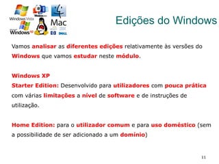 11
Edições do Windows
Vamos analisar as diferentes edições relativamente às versões do
Windows que vamos estudar neste módulo.
Windows XP
Starter Edition: Desenvolvido para utilizadores com pouca prática
com várias limitações a nível de software e de instruções de
utilização.
Home Edition: para o utilizador comum e para uso doméstico (sem
a possibilidade de ser adicionado a um domínio)
 