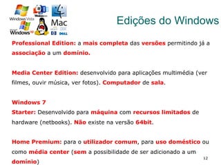 12
Edições do Windows
Professional Edition: a mais completa das versões permitindo já a
associação a um domínio.
Media Center Edition: desenvolvido para aplicações multimédia (ver
filmes, ouvir música, ver fotos). Computador de sala.
Windows 7
Starter: Desenvolvido para máquina com recursos limitados de
hardware (netbooks). Não existe na versão 64bit.
Home Premium: para o utilizador comum, para uso doméstico ou
como média center (sem a possibilidade de ser adicionado a um
domínio)
 