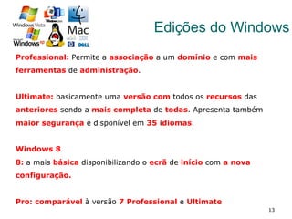 13
Edições do Windows
Professional: Permite a associação a um domínio e com mais
ferramentas de administração.
Ultimate: basicamente uma versão com todos os recursos das
anteriores sendo a mais completa de todas. Apresenta também
maior segurança e disponível em 35 idiomas.
Windows 8
8: a mais básica disponibilizando o ecrã de início com a nova
configuração.
Pro: comparável à versão 7 Professional e Ultimate
 
