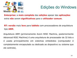 14
Edições do Windows
Enterprise: a mais completa das edições apesar das aplicações
extra não serem significativas para o utilizador comum.
RT: versão mais leve para tablets com processadores de arquitetura
tipo ARM.
Arquitetura ARM (primeiramente Acorn RISC Machine, posteriormente
Advanced RISC Machine) é uma arquitetura de processador de 32 bits e
é usada principalmente em sistemas embebidos (computador é
completamente encapsulado ou dedicado ao dispositivo ou sistema que
ele controla).
 