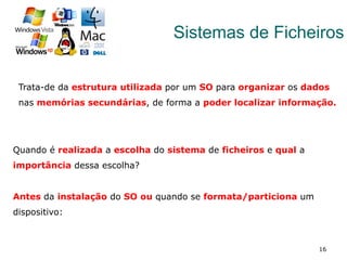 16
Sistemas de Ficheiros
Trata-de da estrutura utilizada por um SO para organizar os dados
nas memórias secundárias, de forma a poder localizar informação.
Quando é realizada a escolha do sistema de ficheiros e qual a
importância dessa escolha?
Antes da instalação do SO ou quando se formata/particiona um
dispositivo:
 