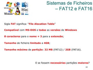 18
Sistemas de Ficheiros
– FAT12 e FAT16
Sigla FAT significa: “File Alocation Table”
Compatível com MS-DOS e todas as versões do Windows
8 caracteres para o nome + 3 para a extensão;
Tamanho de ficheiro limitado a 4GB;
Tamanho máximo de partição: 32 MB (FAT12) / 2GB (FAT16).
E se fossem necessárias partições maiores?
 