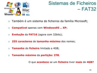 19
Sistemas de Ficheiros
– FAT32
¡  Também é um sistema de ficheiros da família Microsoft;
¡  Compatível apenas com Windows95 .. XP;
¡  Evolução da FAT16 (agora com 32bits);
¡  255 caracteres de tamanho máximo dos nomes;
¡  Tamanho do ficheiro limitado a 4GB;
¡  Tamanho máximo da partição: 2TB.
O que acontece se um ficheiro tiver mais de 4GB?
 