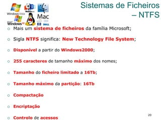 20
Sistemas de Ficheiros
– NTFS
¡  Mais um sistema de ficheiros da família Microsoft;
¡  Sigla NTFS significa: New Technology File System;
¡  Disponível a partir do Windows2000;
¡  255 caracteres de tamanho máximo dos nomes;
¡  Tamanho do ficheiro limitado a 16Tb;
¡  Tamanho máximo da partição: 16Tb
¡  Compactação
¡  Encriptação
¡  Controlo de acessos
 