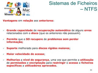 21
Sistemas de Ficheiros
– NTFS
Vantagens em relação aos anteriores:
ü  Grande capacidade de recuperação automática de alguns erros
relacionados com o disco (que os anteriores não possuem).
ü  Permite que o SO recupere de problemas sem perder
informação;
ü  Suporte melhorado para discos rígidos maiores;
ü  Maior velocidade de acesso;
ü  Melhorias a nível de segurança, uma vez que permite a utilização
de permissões e encriptação para restringir o acesso a ficheiros
específicos a utilizadores aprovados.
 