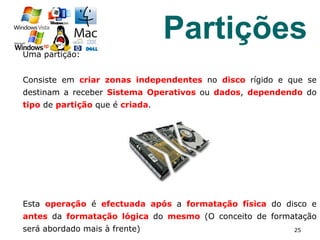 25
Partições
Uma partição:
Consiste em criar zonas independentes no disco rígido e que se
destinam a receber Sistema Operativos ou dados, dependendo do
tipo de partição que é criada.
Esta operação é efectuada após a formatação física do disco e
antes da formatação lógica do mesmo (O conceito de formatação
será abordado mais à frente)
 