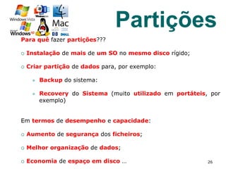 Para quê fazer partições???
¡  Instalação de mais de um SO no mesmo disco rígido;
¡  Criar partição de dados para, por exemplo:
l  Backup do sistema:
l  Recovery do Sistema (muito utilizado em portáteis, por
exemplo)
Em termos de desempenho e capacidade:
¡  Aumento de segurança dos ficheiros;
¡  Melhor organização de dados;
¡  Economia de espaço em disco … 26
Partições
 