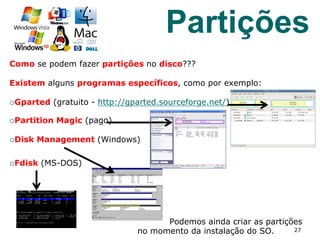 Como se podem fazer partições no disco???
Existem alguns programas específicos, como por exemplo:
¡ Gparted (gratuito - http://gparted.sourceforge.net/)
¡ Partition Magic (pago)
¡ Disk Management (Windows)
¡ Fdisk (MS-DOS)
Podemos ainda criar as partições
no momento da instalação do SO. 27
Partições
 