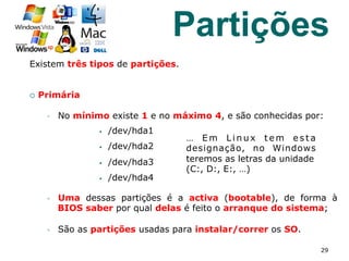 Existem três tipos de partições.
¡  Primária
§  No mínimo existe 1 e no máximo 4, e são conhecidas por:
§  /dev/hda1
§  /dev/hda2
§  /dev/hda3
§  /dev/hda4
§  Uma dessas partições é a activa (bootable), de forma à
BIOS saber por qual delas é feito o arranque do sistema;
§  São as partições usadas para instalar/correr os SO.
29
… E m L i n u x t e m e s t a
designação, no Windows
teremos as letras da unidade
(C:, D:, E:, …)
Partições
 