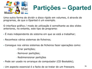 Uma outra forma de dividir o disco rígido em volumes, é através de
programas, de que o Gparted é um exemplo.
O interface gráfico / modo de utilização é semelhante ao dos slides
anteriores, no entanto, este tipo de programa:
§  É mais independente do sistema em que se está a trabalhar;
§  Reconhece vários sistemas de ficheiros;
§  Consegue nos vários sistemas de ficheiros fazer operações como:
§  Criar partições;
§  Remover partições;
§  Redimensionar partições
§  Pode ser usado no arranque do computador (CD Bootable);
§  Um aspecto essencial é o facto de se tratar de um freeware. 36
Partições – Gparted
 