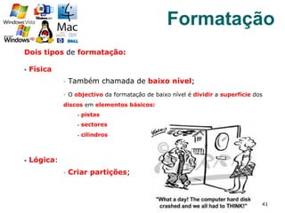 Dois tipos de formatação:
§  Física
§  Também chamada de baixo nível;
§  O objectivo da formatação de baixo nível é dividir a superfície dos
discos em elementos básicos:
§  pistas
§  sectores
§  cilindros
§  Lógica:
§  Criar partições;
41
Formatação
 
