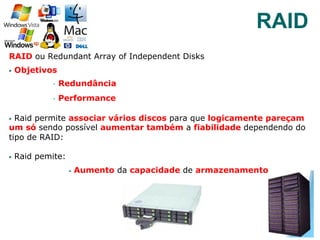RAID ou Redundant Array of Independent Disks
§  Objetivos
§  Redundância
§  Performance
§  Raid permite associar vários discos para que logicamente pareçam
um só sendo possível aumentar também a fiabilidade dependendo do
tipo de RAID:
§  Raid pemite:
§  Aumento da capacidade de armazenamento
42
RAID
 
