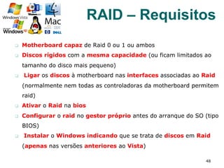 q  Motherboard capaz de Raid 0 ou 1 ou ambos
q  Discos rígidos com a mesma capacidade (ou ficam limitados ao
tamanho do disco mais pequeno)
q  Ligar os discos à motherboard nas interfaces associadas ao Raid
(normalmente nem todas as controladoras da motherboard permitem
raid)
q  Ativar o Raid na bios
q  Configurar o raid no gestor próprio antes do arranque do SO (tipo
BIOS)
q  Instalar o Windows indicando que se trata de discos em Raid
(apenas nas versões anteriores ao Vista)
48
RAID – Requisitos
 