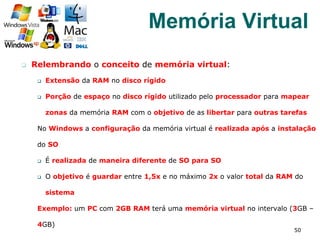 q  Relembrando o conceito de memória virtual:
q  Extensão da RAM no disco rígido
q  Porção de espaço no disco rígido utilizado pelo processador para mapear
zonas da memória RAM com o objetivo de as libertar para outras tarefas
No Windows a configuração da memória virtual é realizada após a instalação
do SO
q  É realizada de maneira diferente de SO para SO
q  O objetivo é guardar entre 1,5x e no máximo 2x o valor total da RAM do
sistema
Exemplo: um PC com 2GB RAM terá uma memória virtual no intervalo (3GB –
4GB)
50
Memória Virtual
 