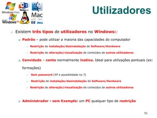 q  Existem três tipos de utilizadores no Windows::
q  Padrão – pode utilizar a maioria das capacidades do computador
q  Restrição de instalação/desinstalação de Software/Hardware
q  Restrição de alteração/visualização de conteúdos de outros utilizadores
q  Convidado – conta normalmente inativa. Ideal para utilizações pontuais (ex:
formações)
q  Sem password (XP e possibilidade no 7)
q  Restrição de instalação/desinstalação de Software/Hardware
q  Restrição de alteração/visualização de conteúdos de outros utilizadores
q  Administrador - sem Exemplo: um PC qualquer tipo de restrição
51
Utilizadores
 