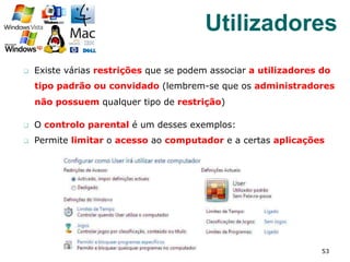q  Existe várias restrições que se podem associar a utilizadores do
tipo padrão ou convidado (lembrem-se que os administradores
não possuem qualquer tipo de restrição)
q  O controlo parental é um desses exemplos:
q  Permite limitar o acesso ao computador e a certas aplicações
53
Utilizadores
 