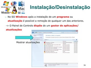 q  No SO Windows após a instalação de um programa ou
atualização é possível a remoção de qualquer um das anteriores.
56
Instalação/Desinstalação
-> O Painel de Controlo dispõe de um gestor de aplicações/
atualizações
Mostrar atualizações
 