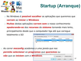 q  No Windows é possível escolher as aplicações que queremos que
corram ao iniciar o Windows
q  Muitas destas aplicações correm sem o nosso conhecimento
apoderando-se dos recursos do sistema tornando mais lento,
principalmente desde que o computador liga até que carregue
totalmente o SO
57
Startup (Arranque)
q  Ao correr msconfig acedemos a uma janela que nos
permite selecionar os programas que queremos ou
não que se iniciem com o Windows.
 