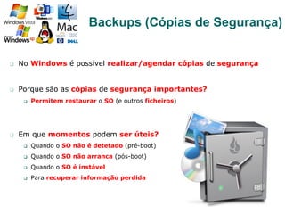 q  No Windows é possível realizar/agendar cópias de segurança
q  Porque são as cópias de segurança importantes?
q  Permitem restaurar o SO (e outros ficheiros)
q  Em que momentos podem ser úteis?
q  Quando o SO não é detetado (pré-boot)
q  Quando o SO não arranca (pós-boot)
q  Quando o SO é instável
q  Para recuperar informação perdida
63
Backups (Cópias de Segurança)
 