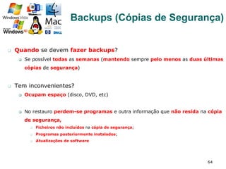 q  Quando se devem fazer backups?
q  Se possível todas as semanas (mantendo sempre pelo menos as duas últimas
cópias de segurança)
q  Tem inconvenientes?
q  Ocupam espaço (disco, DVD, etc)
q  No restauro perdem-se programas e outra informação que não resida na cópia
de segurança,
q  Ficheiros não incluídos na cópia de segurança;
q  Programas posteriormente instalados;
q  Atualizações de software
64
Backups (Cópias de Segurança)
 
