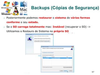 q  Posteriormente podemos restaurar o sistema de várias formas
conforme o seu estado.
q  Se o SO carrega totalmente mas: Instável (recuperar o SO) ->
Utilizamos o Restauro de Sistema no próprio SO
67
Backups (Cópias de Segurança)
 
