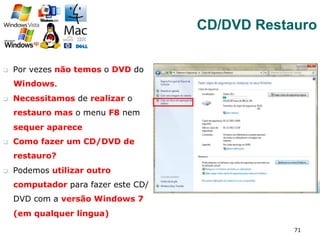 q  Por vezes não temos o DVD do
Windows.
q  Necessitamos de realizar o
restauro mas o menu F8 nem
sequer aparece
q  Como fazer um CD/DVD de
restauro?
q  Podemos utilizar outro
computador para fazer este CD/
DVD com a versão Windows 7
(em qualquer língua)
71
CD/DVD Restauro
 