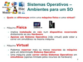 9
¡  Quais as diferenças entre uma máquina física e uma virtual?
¡  Máquina Física
l  implica instalação de raiz num dispositivo recorrendo
diretamente ao seu Hardware
l  Apenas um Sistema Operativo (não virtual) pode estar a
correr em simultâneo na mesma máquina
¡  Máquina Virtual
l  Podemos reservar mais ou menos recursos da máquina
para um determinado Sistema Operativo
l  Uma máquina pode correr vários Sistemas Operativos em
simultâneo (apenas limitado pelos recursos de hardware)
Sistemas Operativos –
Ambientes para um SO
 