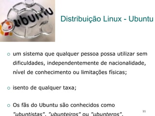 Distribuição Linux - Ubuntu
¡  um sistema que qualquer pessoa possa utilizar sem
dificuldades, independentemente de nacionalidade,
nível de conhecimento ou limitações físicas;
¡  isento de qualquer taxa;
¡  Os fãs do Ubuntu são conhecidos como
11
 