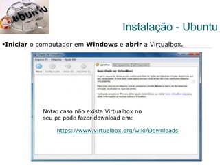12
§ Iniciar o computador em Windows e abrir a Virtualbox.
Instalação - Ubuntu
https://www.virtualbox.org/wiki/Downloads
Nota: caso não exista Virtualbox no
seu pc pode fazer download em:
 