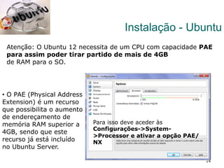 14
Atenção: O Ubuntu 12 necessita de um CPU com capacidade PAE
para assim poder tirar partido de mais de 4GB
de RAM para o SO.
Instalação - Ubuntu
Para isso deve aceder às
Configurações->System-
>Processor e ativar a opção PAE/
NX
•  O PAE (Physical Address
Extension) é um recurso
que possibilita o aumento
de endereçamento de
memória RAM superior a
4GB, sendo que este
recurso já está incluído
no Ubuntu Server.
 